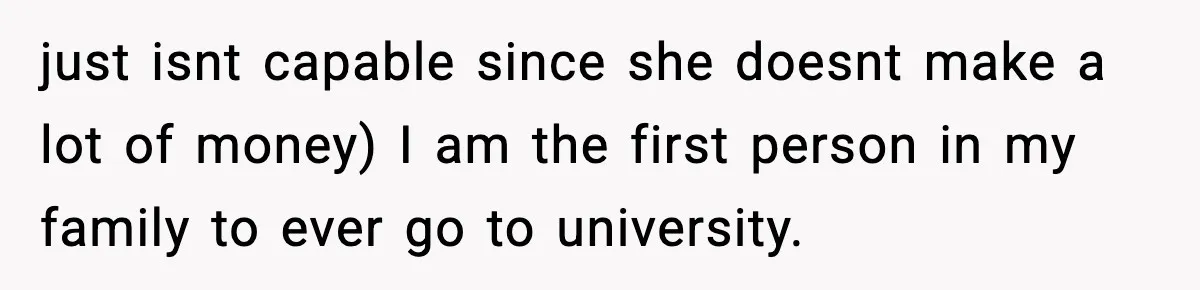 just isnt capable since she doesnt make a lot of money) I am the first person in my family to ever go to university.