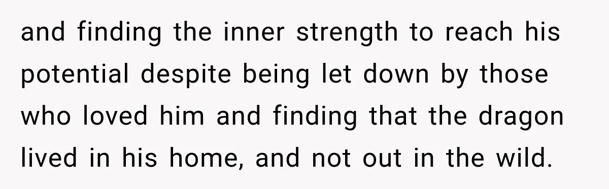 and finding the inner strength to reach his potential despite being let down by those who loved him and finding that the dragon lived in his home, and not out...