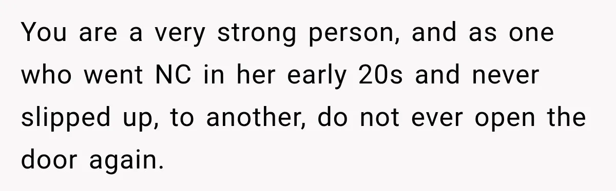 You are a very strong person, and as one who went NC in her early 20s and never slipped up, to another, do not ever open the door again.