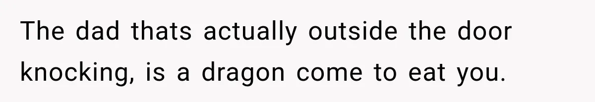 The dad thats actually outside the door knocking, is a dragon come to eat you.