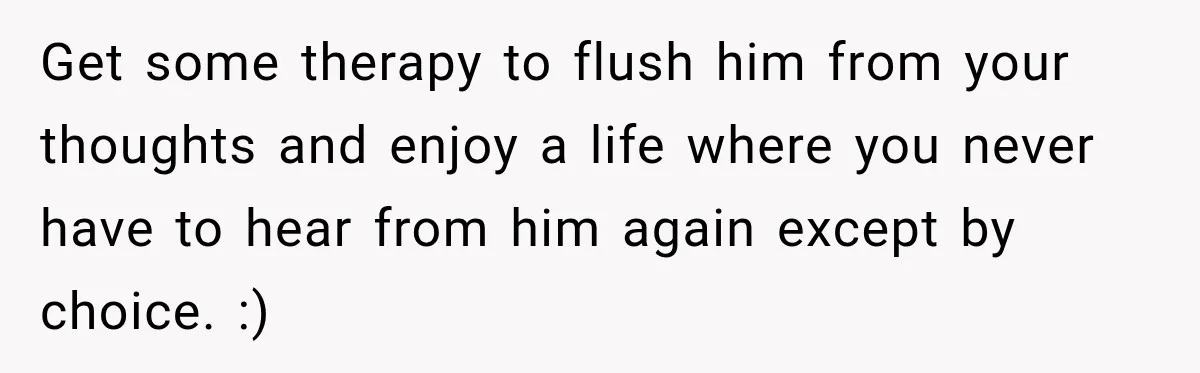 Get some therapy to flush him from your thoughts and enjoy a life where you never have to hear from him again except by choice. :)