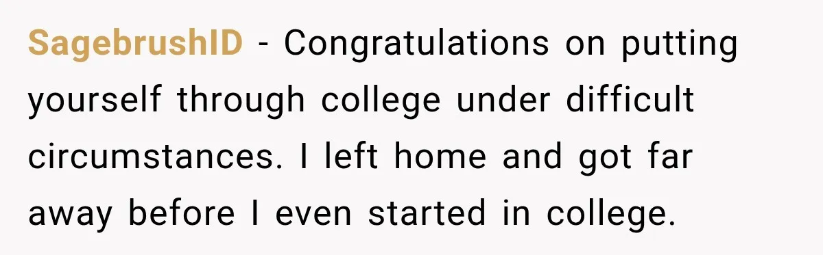 SagebrushID − Congratulations on putting yourself through college under difficult circumstances. I left home and got far away before I even started in college.
