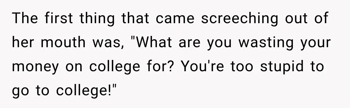 The first thing that came screeching out of her mouth was, "What are you wasting your money on college for? You're too stupid to go to college!"