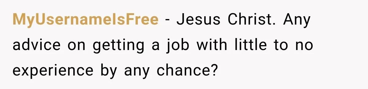 MyUsernameIsFree − Jesus Christ. Any advice on getting a job with little to no experience by any chance?