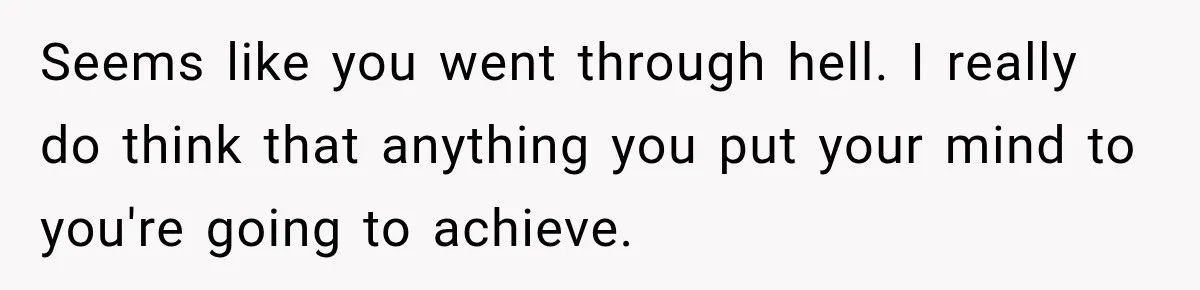 Seems like you went through hell. I really do think that anything you put your mind to you're going to achieve.