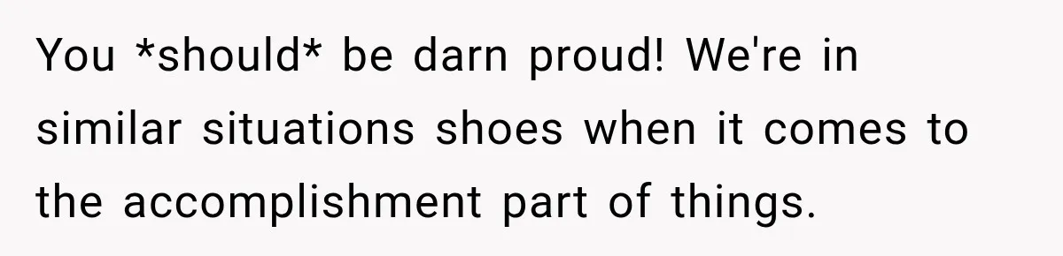 You *should* be darn proud! We're in similar situations shoes when it comes to the accomplishment part of things.