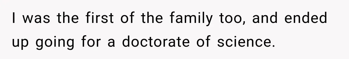 I was the first of the family too, and ended up going for a doctorate of science.