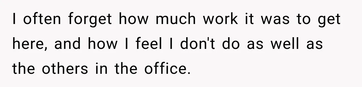 I often forget how much work it was to get here, and how I feel I don't do as well as the others in the office.