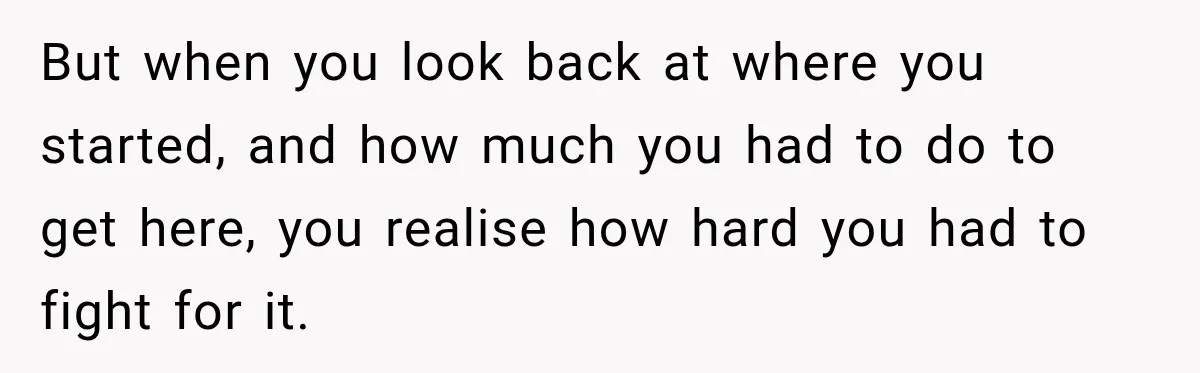 But when you look back at where you started, and how much you had to do to get here, you realise how hard you had to fight for it.