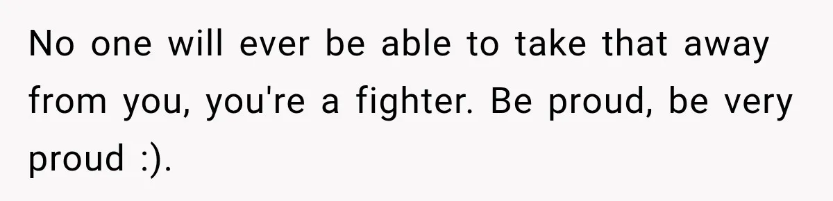 No one will ever be able to take that away from you, you're a fighter. Be proud, be very proud :).