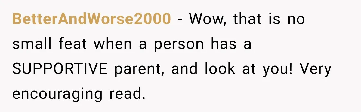 BetterAndWorse2000 − Wow, that is no small feat when a person has a SUPPORTIVE parent, and look at you! Very encouraging read.