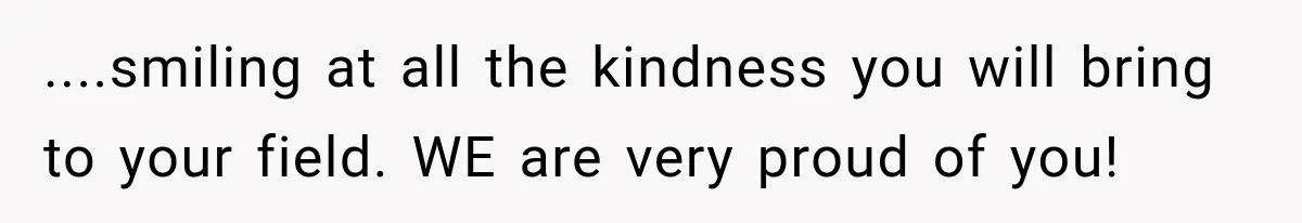 ....smiling at all the kindness you will bring to your field. WE are very proud of you!