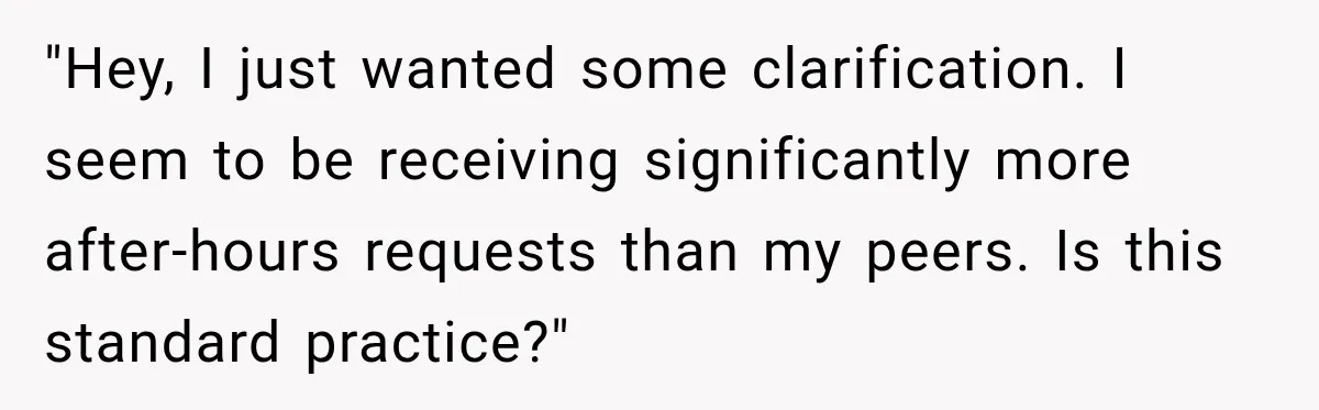 "Hey, I just wanted some clarification. I seem to be receiving significantly more after-hours requests than my peers. Is this standard practice?"