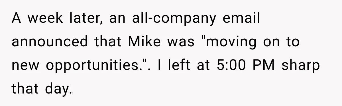 A week later, an all-company email announced that Mike was "moving on to new opportunities.". I left at 5:00 PM sharp that day.