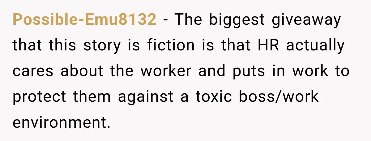 Possible-Emu8132 − The biggest giveaway that this story is fiction is that HR actually cares about the worker and puts in work to protect them against a toxic boss/work environment.