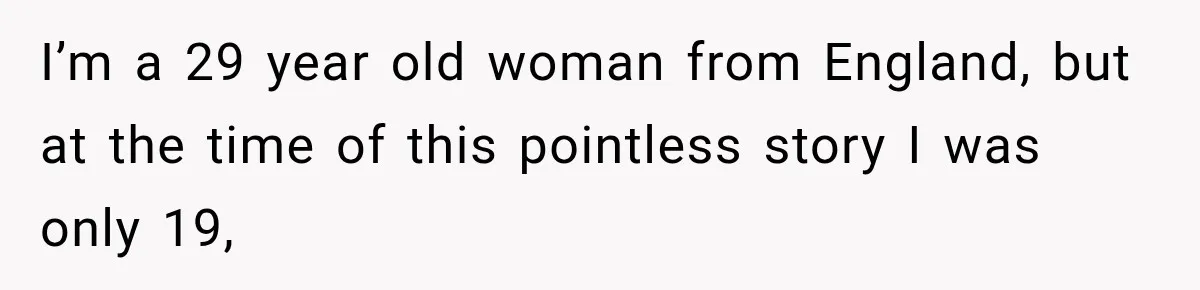 I’m a 29 year old woman from England, but at the time of this pointless story I was only 19,