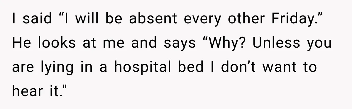 I said “I will be absent every other Friday.” He looks at me and says “Why? Unless you are lying in a hospital bed I don’t want to hear it."