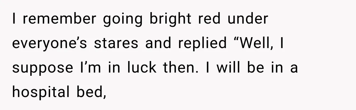 I remember going bright red under everyone’s stares and replied “Well, I suppose I’m in luck then. I will be in a hospital bed,