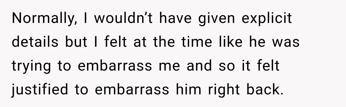 Normally, I wouldn’t have given explicit details but I felt at the time like he was trying to embarrass me and so it felt justified to embarrass him right back.