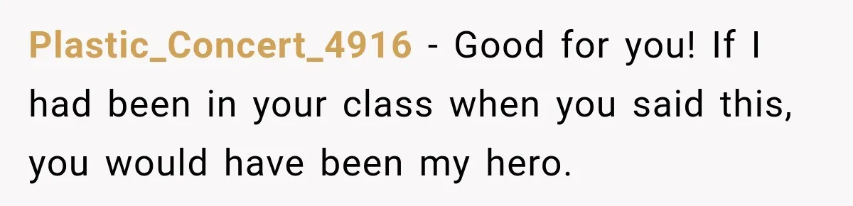 Plastic_Concert_4916 − Good for you! If I had been in your class when you said this, you would have been my hero.