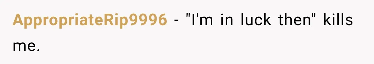 AppropriateRip9996 − "I'm in luck then" kills me.