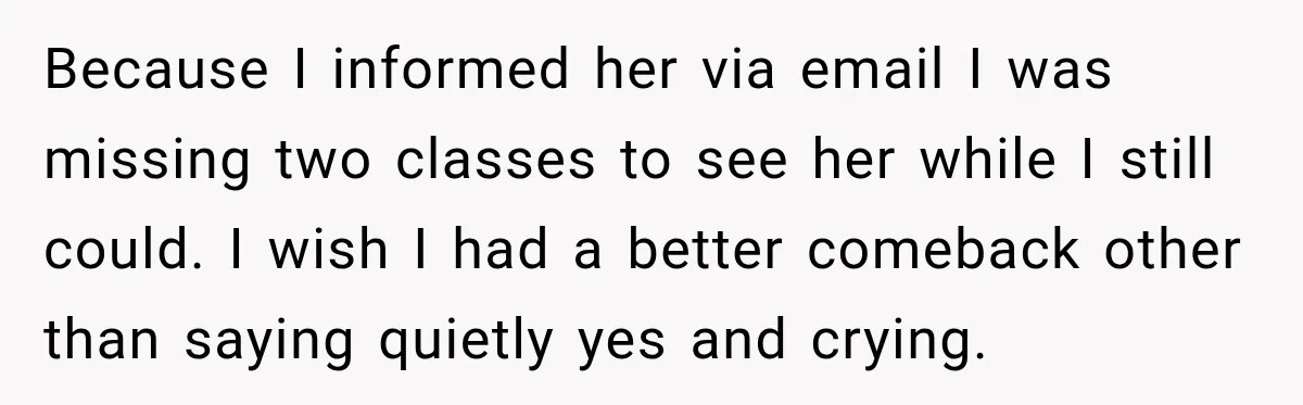 Because I informed her via email I was missing two classes to see her while I still could. I wish I had a better comeback other than saying quietly yes...