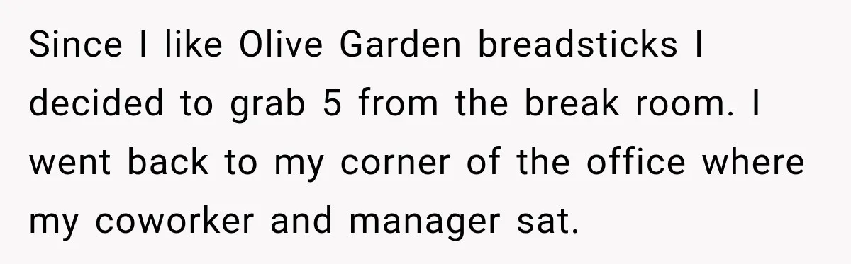 Employee Takes Leftover Olive Garden Breadsticks Home, Then the Office Launches an Investigation Since I like Olive Garden breadsticks I decided to grab 5 from the break room. I went back to my corner of the office where my coworker and manager sat.