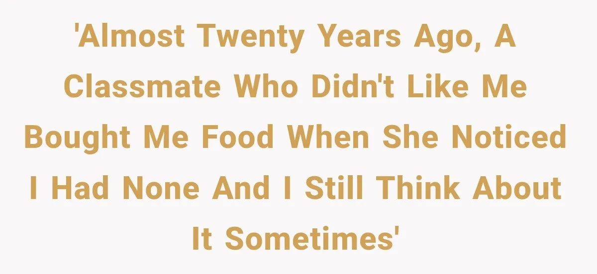'Almost twenty years ago, a classmate who didn't like me bought me food when she noticed I had none and I still think about it sometimes'
