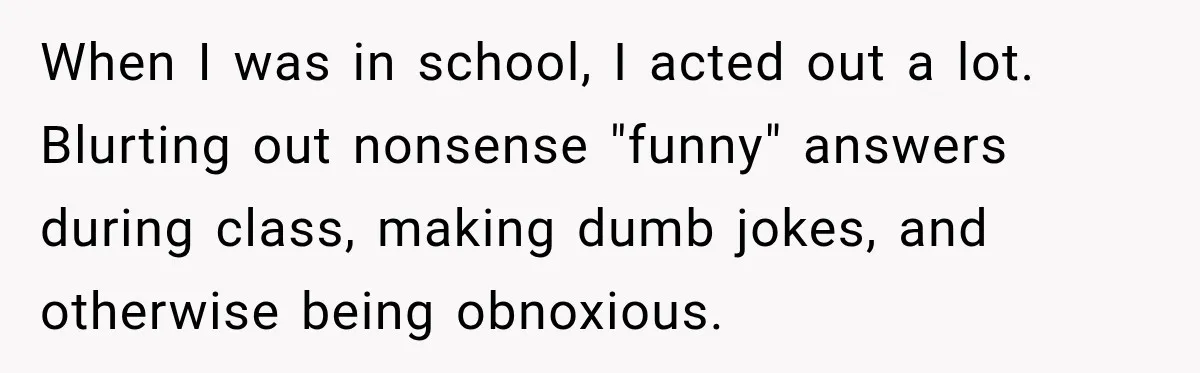 When I was in school, I acted out a lot. Blurting out nonsense "funny" answers during class, making dumb jokes, and otherwise being obnoxious.