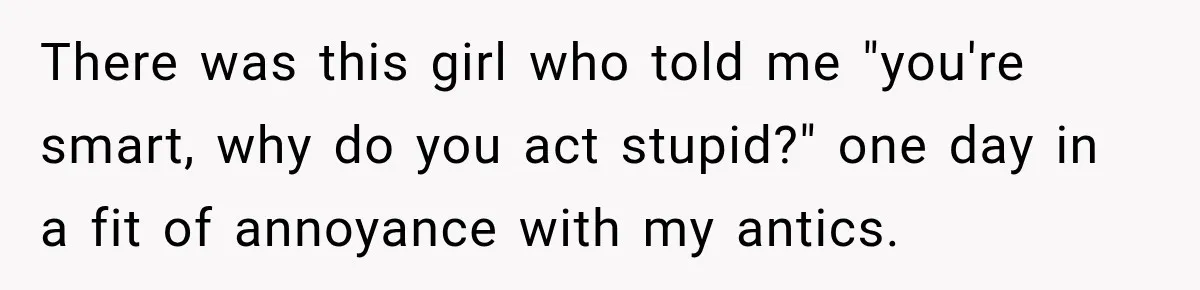 There was this girl who told me "you're smart, why do you act stupid?" one day in a fit of annoyance with my antics.