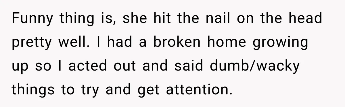 Funny thing is, she hit the nail on the head pretty well. I had a broken home growing up so I acted out and said dumb/wacky things to try and...