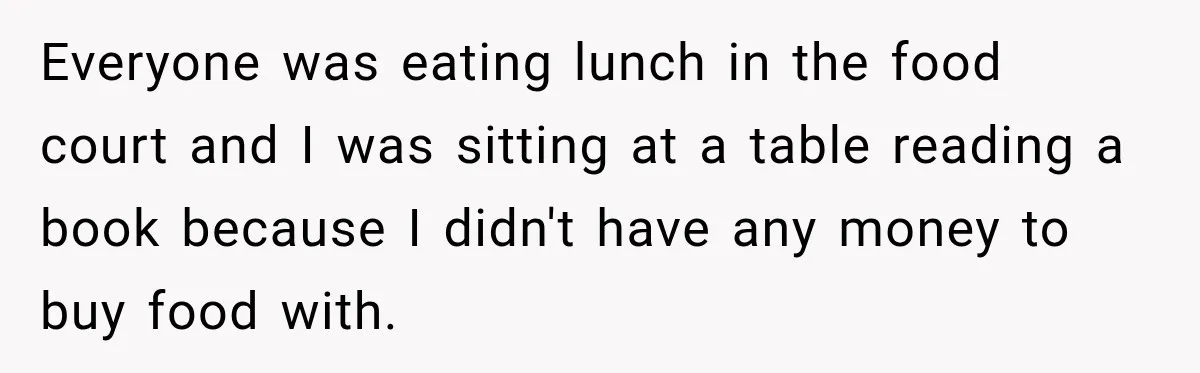 Everyone was eating lunch in the food court and I was sitting at a table reading a book because I didn't have any money to buy food with.