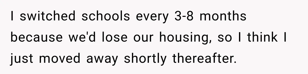 I switched schools every 3-8 months because we'd lose our housing, so I think I just moved away shortly thereafter.