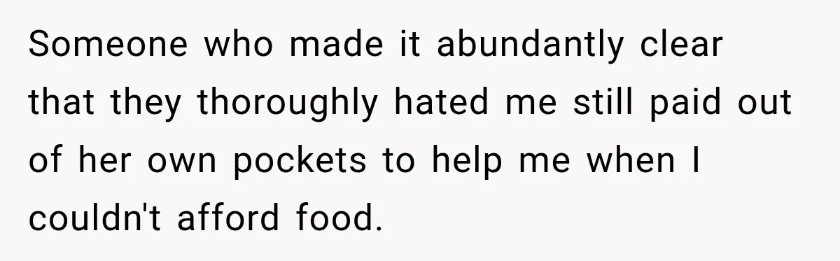 Someone who made it abundantly clear that they thoroughly hated me still paid out of her own pockets to help me when I couldn't afford food.