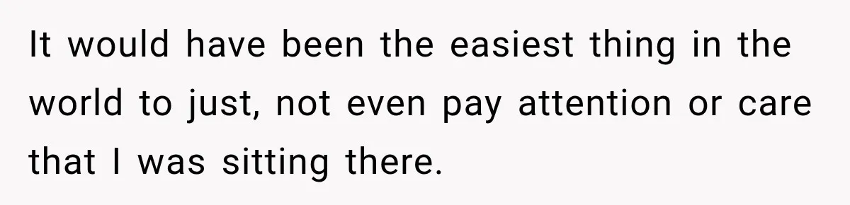 It would have been the easiest thing in the world to just, not even pay attention or care that I was sitting there.