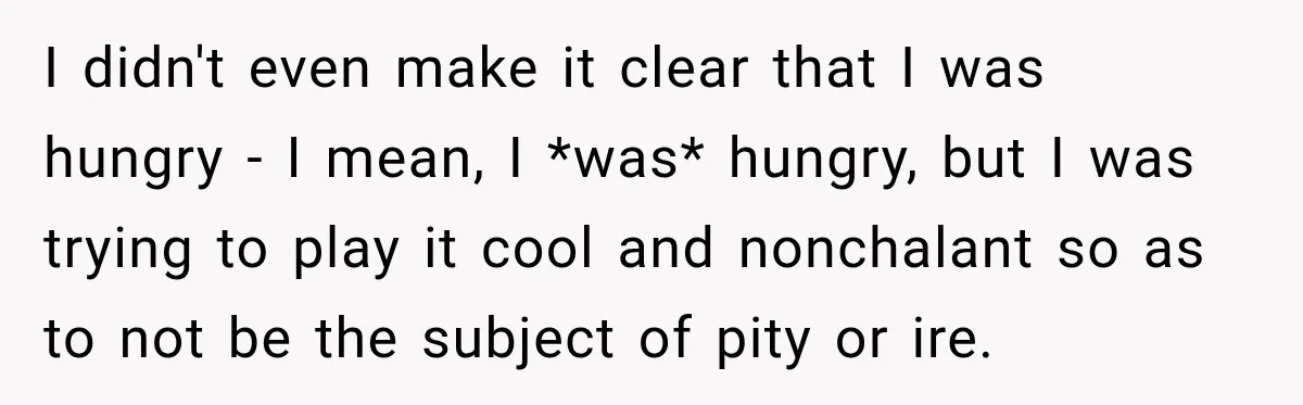 I didn't even make it clear that I was hungry - I mean, I *was* hungry, but I was trying to play it cool and nonchalant so as to not...