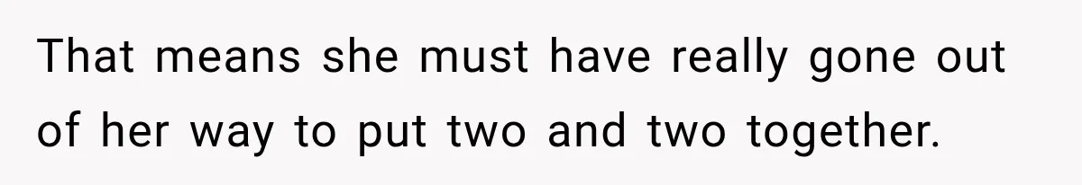 That means she must have really gone out of her way to put two and two together.