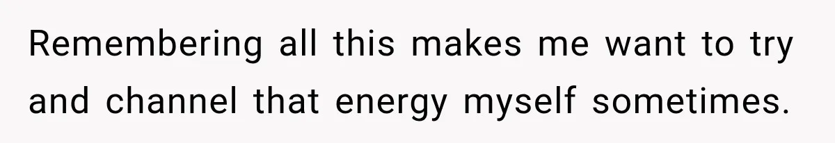 Remembering all this makes me want to try and channel that energy myself sometimes.