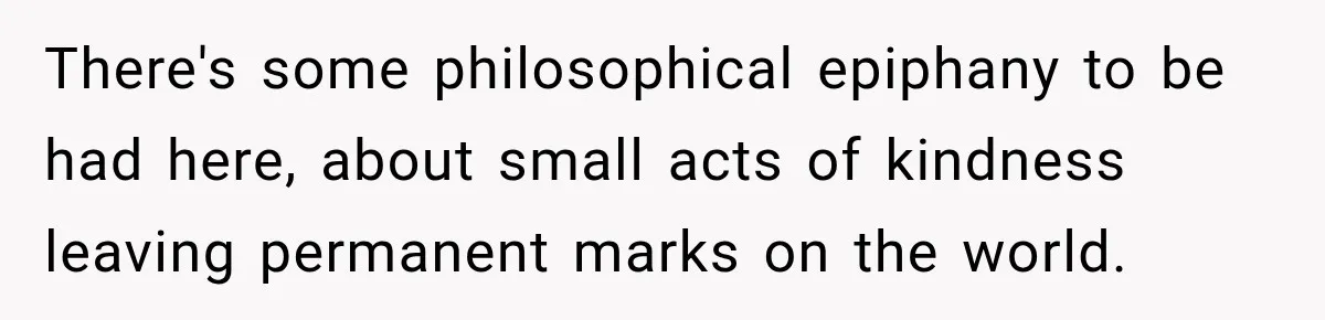 There's some philosophical epiphany to be had here, about small acts of kindness leaving permanent marks on the world.