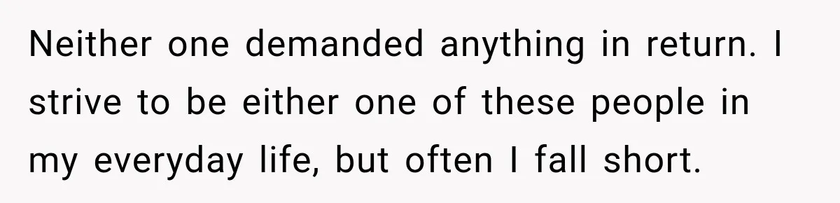 Neither one demanded anything in return. I strive to be either one of these people in my everyday life, but often I fall short.