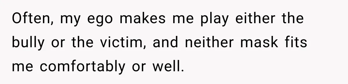 Often, my ego makes me play either the bully or the victim, and neither mask fits me comfortably or well.