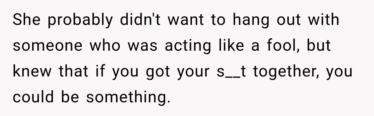 She probably didn't want to hang out with someone who was acting like a fool, but knew that if you got your s__t together, you could be something.