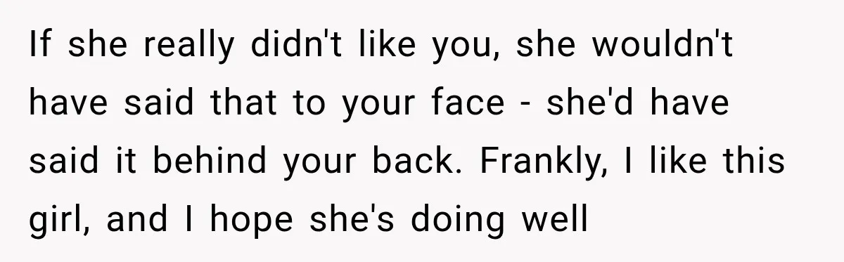 If she really didn't like you, she wouldn't have said that to your face - she'd have said it behind your back. Frankly, I like this girl, and I hope...