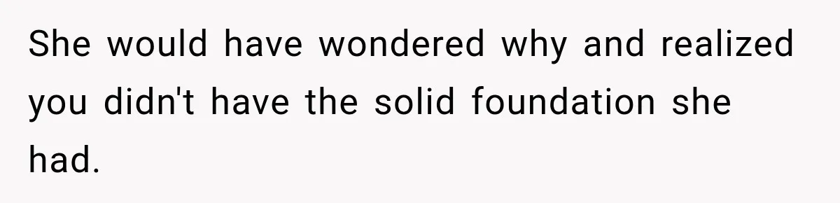 She would have wondered why and realized you didn't have the solid foundation she had.