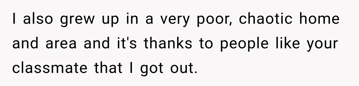 I also grew up in a very poor, chaotic home and area and it's thanks to people like your classmate that I got out.