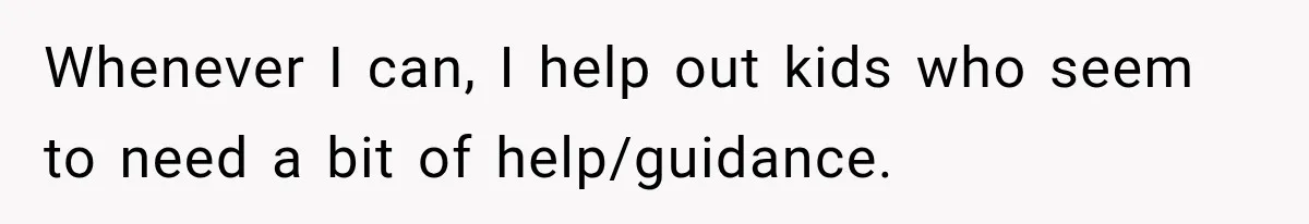 Whenever I can, I help out kids who seem to need a bit of help/guidance.