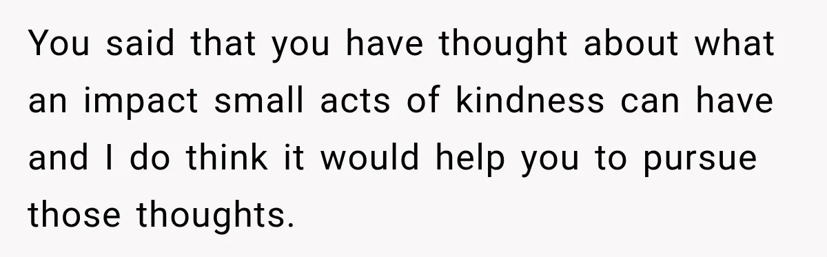 You said that you have thought about what an impact small acts of kindness can have and I do think it would help you to pursue those thoughts.