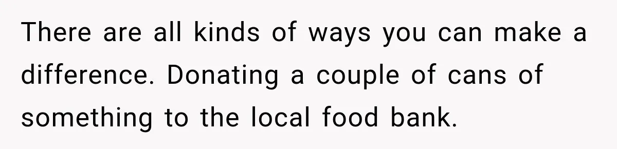There are all kinds of ways you can make a difference. Donating a couple of cans of something to the local food bank.
