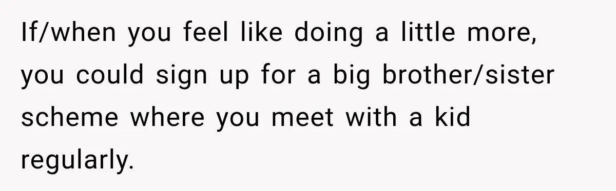If/when you feel like doing a little more, you could sign up for a big brother/sister scheme where you meet with a kid regularly.