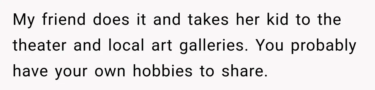 My friend does it and takes her kid to the theater and local art galleries. You probably have your own hobbies to share.